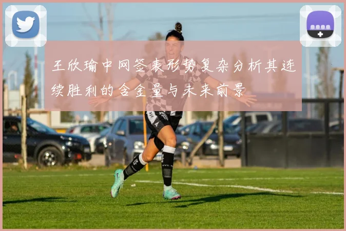 王欣瑜中网签表形势复杂分析其连续胜利的含金量与未来前景