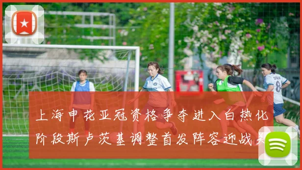 上海申花亚冠资格争夺进入白热化阶段斯卢茨基调整首发阵容迎战关键战役